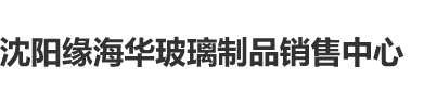 啪啪啪扣逼子慰网站沈阳缘海华玻璃制品销售中心